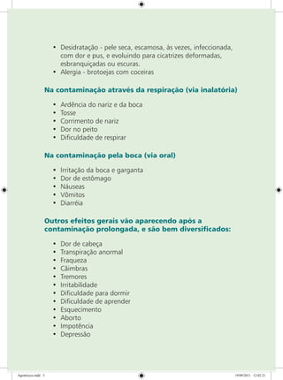 •	 Desidratação - pele seca, escamosa, às vezes, infeccionada,
com dor e pus, e evoluindo para cicatrizes deformadas,
esbranquiçadas ou escuras.
•	 Alergia - brotoejas com coceiras
Na contaminação através da respiração (via inalatória)
•	 Ardência do nariz e da boca
•	 Tosse
•	 Corrimento de nariz
•	 Dor no peito
•	 Dificuldade de respirar
Na contaminação pela boca (via oral)
•	 Irritação da boca e garganta
•	 Dor de estômago
•	 Náuseas
•	 Vômitos
•	 Diarréia
Outros efeitos gerais vão aparecendo após a
contaminação prolongada, e são bem diversificados:
•	 Dor de cabeça
•	 Transpiração anormal
•	 Fraqueza
•	 Câimbras
•	 Tremores
•	 Irritabilidade
•	 Dificuldade para dormir
•	 Dificuldade de aprender
•	 Esquecimento
•	 Aborto
•	 Impotência
•	 Depressão
Agrotóxico.indd 5 19/09/2011 12:02:21
 