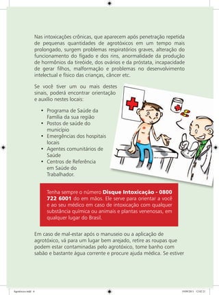 Nas intoxicações crônicas, que aparecem após penetração repetida
de pequenas quantidades de agrotóxicos em um tempo mais
prolongado, surgem problemas respiratórios graves, alteração do
funcionamento do fígado e dos rins, anormalidade da produção
de hormônios da tireóide, dos ovários e da próstata, incapacidade
de gerar filhos, malformação e problemas no desenvolvimento
intelectual e físico das crianças, câncer etc.
Se você tiver um ou mais destes
sinais, poderá encontrar orientação
e auxílio nestes locais:
•	 Programa de Saúde da
Família da sua região
•	 Postos de saúde do
município
•	 Emergências dos hospitais
locais
•	 Agentes comunitários de
Saúde
•	 Centros de Referência
em Saúde do
Trabalhador.
Tenha sempre o número Disque Intoxicação - 0800
722 6001 do em mãos. Ele serve para orientar a você
e ao seu médico em caso de intoxicação com qualquer
substância química ou animais e plantas venenosas, em
qualquer lugar do Brasil.
Em caso de mal-estar após o manuseio ou a aplicação de
agrotóxico, vá para um lugar bem arejado, retire as roupas que
podem estar contaminadas pelo agrotóxico, tome banho com
sabão e bastante água corrente e procure ajuda médica. Se estiver
Agrotóxico.indd 6 19/09/2011 12:02:21
 
