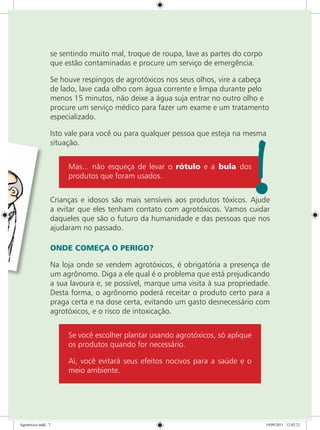 se sentindo muito mal, troque de roupa, lave as partes do corpo
que estão contaminadas e procure um serviço de emergência.
Se houve respingos de agrotóxicos nos seus olhos, vire a cabeça
de lado, lave cada olho com água corrente e limpa durante pelo
menos 15 minutos, não deixe a água suja entrar no outro olho e
procure um serviço médico para fazer um exame e um tratamento
especializado.
Isto vale para você ou para qualquer pessoa que esteja na mesma
situação.
Mas... não esqueça de levar o rótulo e a bula dos
produtos que foram usados.
Crianças e idosos são mais sensíveis aos produtos tóxicos. Ajude
a evitar que eles tenham contato com agrotóxicos. Vamos cuidar
daqueles que são o futuro da humanidade e das pessoas que nos
ajudaram no passado.
ONDE COMEÇA O PERIGO?
Na loja onde se vendem agrotóxicos, é obrigatória a presença de
um agrônomo. Diga a ele qual é o problema que está prejudicando
a sua lavoura e, se possível, marque uma visita à sua propriedade.
Desta forma, o agrônomo poderá receitar o produto certo para a
praga certa e na dose certa, evitando um gasto desnecessário com
agrotóxicos, e o risco de intoxicação.
Se você escolher plantar usando agrotóxicos, só aplique
os produtos quando for necessário.
Aí, você evitará seus efeitos nocivos para a saúde e o
meio ambiente.
Agrotóxico.indd 7 19/09/2011 12:02:21
 