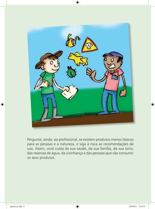 Pergunte, ainda, ao profissional, se existem produtos menos tóxicos
para as pessoas e a natureza, e siga à risca as recomendações de
uso. Assim, você cuida da sua saúde, da sua família, da sua terra,
das reservas de água, da vizinhança e das pessoas que vão consumir
os seus produtos.
Agrotóxico.indd 8 19/09/2011 12:02:21
 