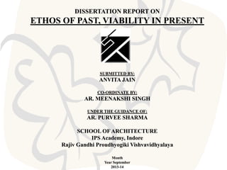 DISSERTATION REPORT ON

ETHOS OF PAST, VIABILITY IN PRESENT

SUBMITTED BY:

ANVITA JAIN
CO-ORDINATE BY:

AR. MEENAKSHI SINGH
UNDER THE GUIDANCE OF:

AR. PURVEE SHARMA
SCHOOL OF ARCHITECTURE
IPS Academy, Indore
Rajiv Gandhi Proudhyogiki Vishvavidhyalaya
Month
Year September
2013-14

 