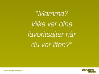 ”Mamma?
                          Vilka var dina
                         favoritsajter när
                          du var liten?”


www.disruptivemedia.se
 