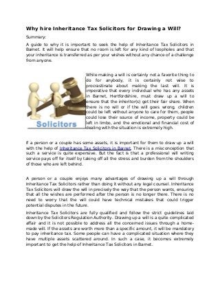Why hire Inheritance Tax Solicitors for Drawing a Will?
Summary:
A guide to why it is important to seek the help of Inheritance Tax Solicitors in
Barnet. It will help ensure that no room is left for any kind of loopholes and that
your inheritance is transferred as per your wishes without any chance of a challenge
from anyone.
While making a will is certainly not a favorite thing to
do for anybody, it is certainly not wise to
procrastinate about making the last will. It is
imperative that every individual who has any assets
in Barnet, Hertfordshire, must draw up a will to
ensure that the inheritor(s) get their fair share. When
there is no will or if the will goes wrong, children
could be left without anyone to care for them, people
could lose their source of income, property could be
left in limbo, and the emotional and financial cost of
dealing with the situation is extremely high.
If a person or a couple has some assets, it is important for them to draw up a will
with the help of Inheritance Tax Solicitors in Barnet. There is a misconception that
such a service is quite expensive. But the fact is that a professional will writing
service pays off for itself by taking off all the stress and burden from the shoulders
of those who are left behind.
A person or a couple enjoys many advantages of drawing up a will through
Inheritance Tax Solicitors rather than doing it without any legal counsel. Inheritance
Tax Solicitors will draw the will in precisely the way that the person wants, ensuring
that all the wishes are performed after the person is no longer there. There is no
need to worry that the will could have technical mistakes that could trigger
potential disputes in the future.
Inheritance Tax Solicitors are fully qualified and follow the strict guidelines laid
down by the Solicitors Regulation Authority. Drawing up a will is a quite complicated
affair and it is not possible to address all the concerned issues through a home-
made will. If the assets are worth more than a specific amount, it will be mandatory
to pay inheritance tax. Some people can have a complicated situation where they
have multiple assets scattered around. In such a case, it becomes extremely
important to get the help of Inheritance Tax Solicitors in Barnet.
 