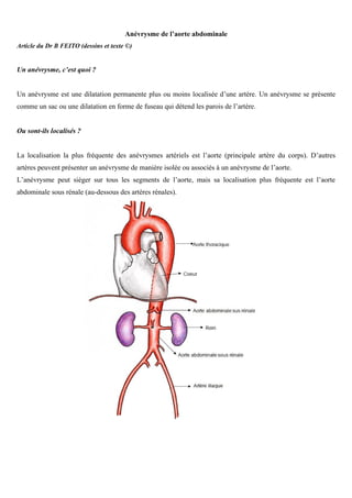 Anévrysme de l’aorte abdominale
Article du Dr B FEITO (dessins et texte ©)


Un anévrysme, c’est quoi ?


Un anévrysme est une dilatation permanente plus ou moins localisée d’une artère. Un anévrysme se présente
comme un sac ou une dilatation en forme de fuseau qui détend les parois de l’artère.


Ou sont-ils localisés ?


La localisation la plus fréquente des anévrysmes artériels est l’aorte (principale artère du corps). D’autres
artères peuvent présenter un anévrysme de manière isolée ou associés à un anévrysme de l’aorte.
L’anévrysme peut siéger sur tous les segments de l’aorte, mais sa localisation plus fréquente est l’aorte
abdominale sous rénale (au-dessous des artères rénales).
 