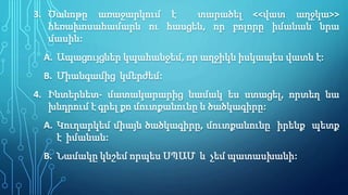 3. Ծանոթը առաջարկում է տարածել <<վատ աղջկա>>
հեռախոսահամարն ու հասցեն, որ բոլորը իմանան նրա
մասին:
A. Ապացույցներ կպահանջեմ, որ աղջիկն իսկապես վատն է:
B. Միանգամից կմերժեմ:
4. Ինտերնետ- մատակարարից նամակ ես ստացել, որտեղ նա
խնդրում է գրել քո մուտքանունը և ծածկագիրը:
A. Կուղարկեմ միայն ծածկագիրը, մուտքանունը իրենք պետք
է իմանան:
B. Նամակը կնշեմ որպես ՍՊԱՄ և չեմ պատասխանի:
 