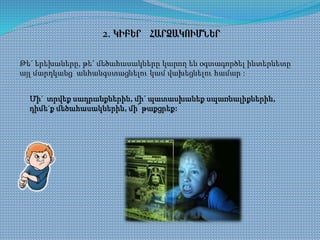 2. ԿԻԲԵՐ ՀԱՐՁԱԿՈՒՄՆԵՐ
Թե´ երեխաները, թե´ մեծահասակները կարող են օգտագործել ինտերնետը
այլ մարդկանց անհանգստացնելու կամ վախեցնելու համար :
Մի´ տրվեք սադրանքներին, մի´ պատասխանեք սպառնալիքներին,
դիմե´ք մեծահասակներին, մի՛ թաքցրեք:
 
