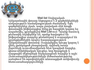 Mail list Սովորական
էլեկտրոնային փոստը ենթղդրում է 2 գործընկերների
առկայություն նամակագրության ժամանակ: Եթե
գործընկերներ չկան, ապա բավական մեծ հոսքի
փոստային ինֆորմացիա հենց քո հասցեին կարող ես
ապահովել, գրանցվելով Mail List-ում: Դրանք հատուկ
թեմատիկ սերվերներ են, որոնք հավաքում են
ինֆորմացիա տարբեր թեմաներով և ուղղարկում են
գրանցվածներին որպես հաղորդագրություն
էլեկտրոնային փոստով: Ուղղարկվող նյութը կարող է
լինել ցանկացած բնագավառի, օրինակ օտար
լեզուների ուսումնասիրման հետ կապված հարցեր,
գիտա-տեխնիկական նյութեր, նոր ծրագրերի և
սարքային մեթոդների ներկայացման հարցեր և այլն:
Հեռուստաընկերությունների մեծամասնությունը
ստեղծում են օգտվողներին անոտացված ամփոփումը
հեռուստահաղորդումների
 