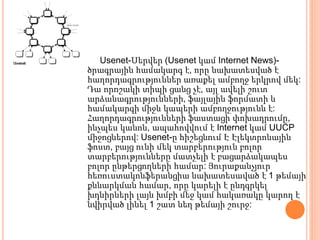 Usenet-Սերվեր (Usenet կամ Internet News)-
ծրագրային համակարգ է, որը նախատեսված է
հաղորդագրություններ առաքել ամբողջ երկրով մեկ:
Դա որոշակի տիպի ցանց չէ, այլ ավելի շուտ
արձանագրությունների, ֆայլային ֆորմատի և
համակարգի միջև կապերի ամբողջությունն է:
Հաղորդագրությունների ֆաստացի փոխադրումը,
ինչպես կանոն, ապահովվում է Internet կամ UUСР
միջոցներով: Usenet-ը հիշեցնում Է Էլեկտրոնային
ֆոստ, բայց ունի մեկ տարբերություն բոլոր
տարբերությունները մատչելի է բացարձակապես
բոլոր ընթերցողների համար: Յուրաքանչյուր
հեռուստակոնֆերանցիա նախատեսաված է 1 թեմայի
քննարկման համար, որը կարելի է ընդգրկել
խդնիրների լայն խմբի մեջ կամ հակառակը կարող է
նվիրված լինել 1 շատ նեղ թեմայի շուրջ:
 