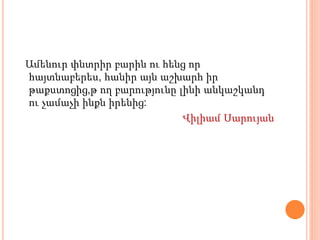 Ամենուր փնտրիր բարին ու հենց որ
հայտնաբերես, հանիր այն աշխարհ իր
թաքստոցից,թ ող բարությունը լինի անկաշկանդ
ու չամաչի ինքն իրենից:
Վիլիամ Սարույան
 