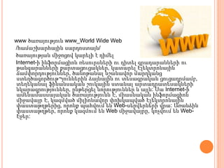www ծառայություն www_World Wide Web
/համաշխարհային սարդոստայն/
ծառայության միջոցով կարելի է դիմել
Internet-ի ինֆորմացիոն ռեսուրսների ու դիտել գրադարանների ու
թանգարանների քարտացուցակներ, կատարել Էլեկտրոնային
ճամփորդություններ, ծանոթանալ նշանավոր մարդկանց
ստեղծագործութ¬յուններին ձայնային ու տեսագրական ցուցադրմամբ,
տեղեկանալ ֆինանսական շուկային ստանալ արտադրատեսակների
նկարագրություններ, ընթերցել նորություններ և այլն: Սա Internet-ի
ամենամասսայական ծառայությունն Է, միասնական ինֆորմացիոն
միջավայր Է, կազմված միլիոնավոր փոխկապված Էլեկտրոնային
փաստաթղթերից, որոնք պահվում են Web-սերվերների վրա: Առանձին
փաստաթղթեր, որոնք կազմում են Web միջավայրը, կոչվում են Web-
Էջեր:
 