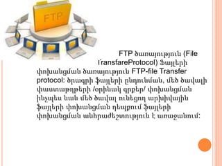 FTP ծառայություն (File
TransfareProtocol) Ֆայլերի
փոխանցման ծառայություն FTP-file Transfer
protocol: ծրագրի ֆայլերի ընդունման, մեծ ծավալի
փաստաթղթերի /օրինակ գրքեր/ փոխանցման
ինչպես նաև մեծ ծավալ ունեցող արխիվային
ֆայլերի փոխանցման դեպքում ֆայլերի
փոխանցման անհրաժեշտություն է առաջանում:
 