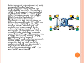 IRC ծառայություն նախատեսված է մի քանի
մարդկանց հետ միաժամանակ
հաղորդակցվելու համար: Երբեմն այս
ծառայությունը անվանում են պարզապես
«chat»: Ի տարբերություն հաղորդակցման
այլ ռեժիմների, որտեղ որնէ թեմա կարող
գտնվել ամբողջ աշխարհի ուշադրության
կենտրոնում, այս ծաոայությունր
իրականացվում Է մի կապուղու
շրջանակներում, որի մասնակիցները մի
քանի տասնյակ մարդիկ են: Յուրաքանչյուր
մարդ, որն ունի որոշակի ցիտելիքներ,
կարող Է ստեղծել իր կապուղին, նան
անվանել ըստ իր ցանկության վարել
այնտեղ «զրույց» ցանկացած թեմայով:
Լաճովս զրույցները տարվում են միայն 2
զրուցակիցների շրջանակում աոանձին
պատուհանում: Ծրագիրը հնարավորություն
Է տալիս նան միմյանց ուղարկել ֆայլեր,
թողնել հաղորդագրություններ,
կենտրոնական սերվերի համապատասխան
մասում /memo serv/, կազմակերպել
գովազդներ, եթե կա տվյալ կապուղու
ադմինիստրացիայի թույլատվությունը և
այլն : Այժմ IRC ծառայության
ամենատարածված ծրագիրր mIRC Է, իր
բազմաթիվ կապուղիներով:
 