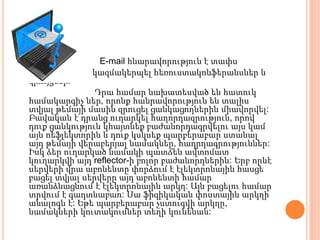  E-mail հնարավորություն է տափս
 կազմակերպել հեռուստակոնֆերանսներ և
զրույցներ:
Դրա համար նախատեսված են հատուկ
համակարգիչ ներ, որոնք հանրավորություն են տալիս
տվյալ թեմայի մասին զրուցել ցանկացողներին միավորվել:
Բավական է դրանց ուղարկել հաղորդազրություն, որով
դուք ցանկություն կհայտնեք բաժանորդագրվելու այս կամ
այն ոեֆլեկտորին և դուք կսկսեք պարբերաբար ստանալ
այդ թեմայի վերաբերյալ նամակներ, հադրդագրություններ:
Իսկ ձեր ուղարկած նամակի պատճեն ավտոմատ
կուղարկվի այդ reflector-ի բոլոր բաժանորդներին: Երբ որևէ
սերվերի վրա աբոնենտը փորձում է էլեկտրոնային հասցե
բացել տվյալ սերվերը այդ աբոնենտի համար
առանձնացնում է էլեկտրոնային արկղ: Այն բացելու համար
տրվում է գադտնաբաո: Սա ֆիզիկական փոստային արկղի
անալոգն է: Եթե պարբերաբար չստուգվի արկղը,
նամակների կուտակումներ տեղի կունենան:
 