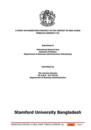 A STUDY ON MARKETING STRATEGY IN THE CONTEXT OF ABUL KHAIR
                      TOBACCO COMPANY LTD.




                              Submitted to

                        Mohammad Nazmul Huq
                           Assistant Professor
            Department of Business Administration (Marketing)




                              Submitted by


                          Md. Anowar Hossain
                         ID: B.B.A - 027 07143
                  Department of Business Administration




   Stamford University Bangladesh

MARKETING STRATEGY of ABUL KHAIR TOBACCO COMPANY Ltd.           Page 1
 