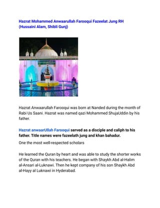 Hazrat Mohammed Anwaarullah Farooqui Fazeelat Jung RH
(Hussaini Alam, Shibli Gunj)
Hazrat Anwaarullah Farooqui was born at Nanded during the month of
Rabi Us Saani. Hazrat was named qazi Mohammed ShujaUddin by his
father.
Hazrat anwaarUllah Farooqui served as a disciple and caliph to his
father. Title names were fazeelath jung and khan bahadur.
One the most well-respected scholars
He learned the Quran by heart and was able to study the shorter works
of the Quran with his teachers. He began with Shaykh Abd al-Halim
al-Ansari al-Luknawi. Then he kept company of his son Shaykh Abd
al-Hayy al Luknawi in Hyderabad.
 