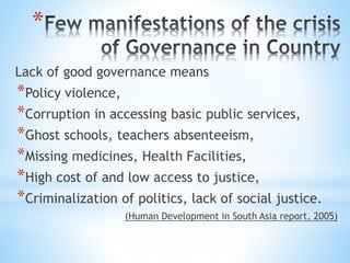 *
Lack of good governance means
*Policy violence,
*Corruption in accessing basic public services,
*Ghost schools, teachers absenteeism,
*Missing medicines, Health Facilities,
*High cost of and low access to justice,
*Criminalization of politics, lack of social justice.
(Human Development in South Asia report, 2005)
 