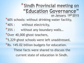 *
*60% schools: without drinking water facility,
*40% : without electricity,
*35% : without any boundary walls…
*Over 40,000 ghost teachers,
*5,229 ghost schools were left unaddressed,
*Rs. 145.02 billion budgets for education.
These facts were shared to discuss the
current state of education in Sindh.
 