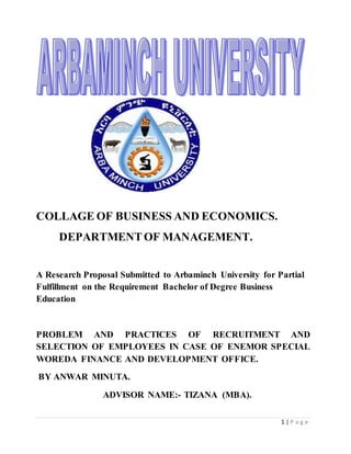 1 | P a g e
COLLAGE OF BUSINESS AND ECONOMICS.
DEPARTMENTOF MANAGEMENT.
A Research Proposal Submitted to Arbaminch University for Partial
Fulfillment on the Requirement Bachelor of Degree Business
Education
PROBLEM AND PRACTICES OF RECRUITMENT AND
SELECTION OF EMPLOYEES IN CASE OF ENEMOR SPECIAL
WOREDA FINANCE AND DEVELOPMENT OFFICE.
BY ANWAR MINUTA.
ADVISOR NAME:- TIZANA (MBA).
 
