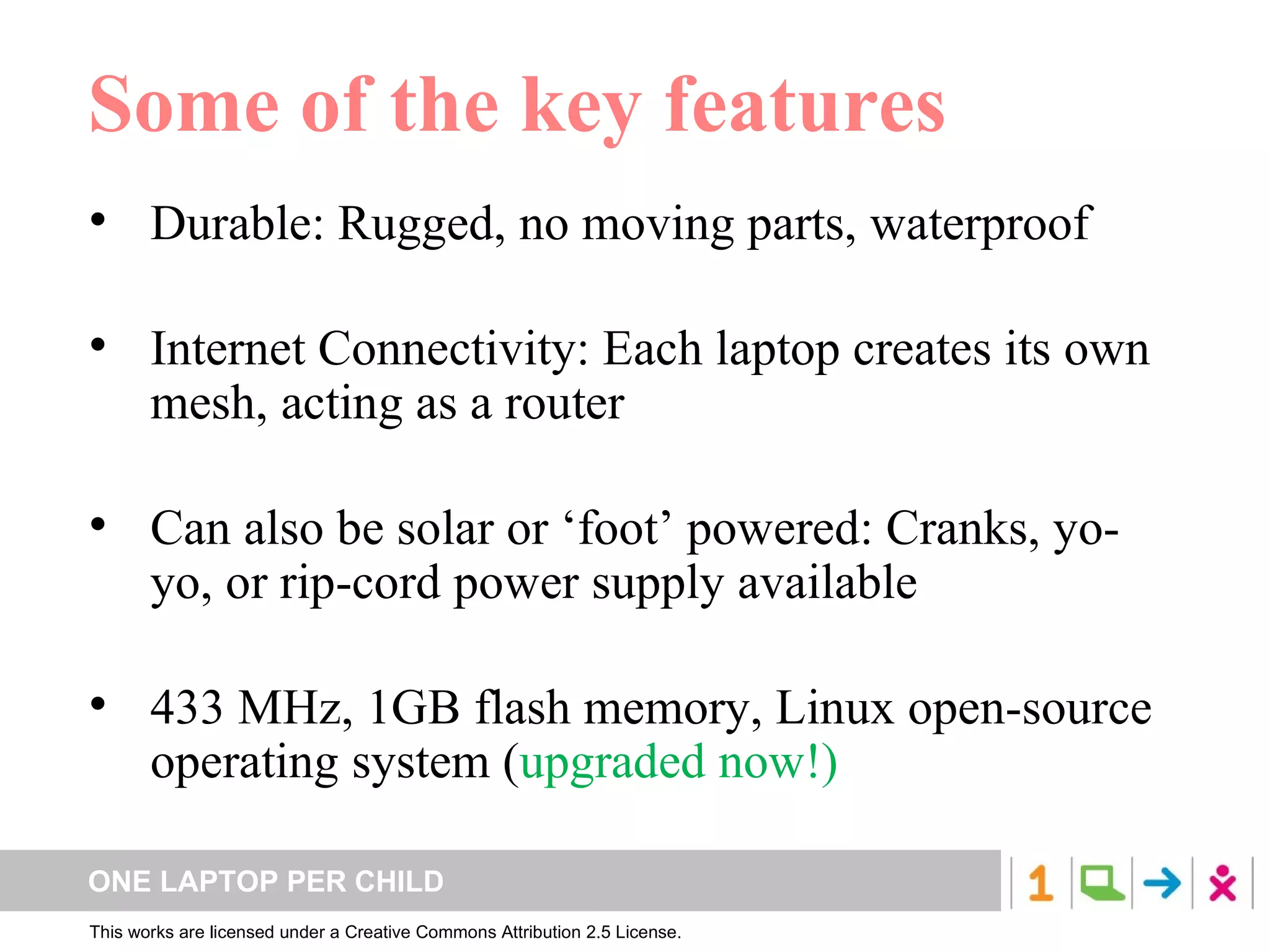 Some of the key features Durable: Rugged, no moving parts, waterproof Internet Connectivity: Each laptop creates its own mesh, acting as a router Can also be solar or ‘foot’ powered: Cranks, yo-yo, or rip-cord power supply available 433 MHz, 1GB flash memory, Linux open-source operating system ( upgraded now!) 