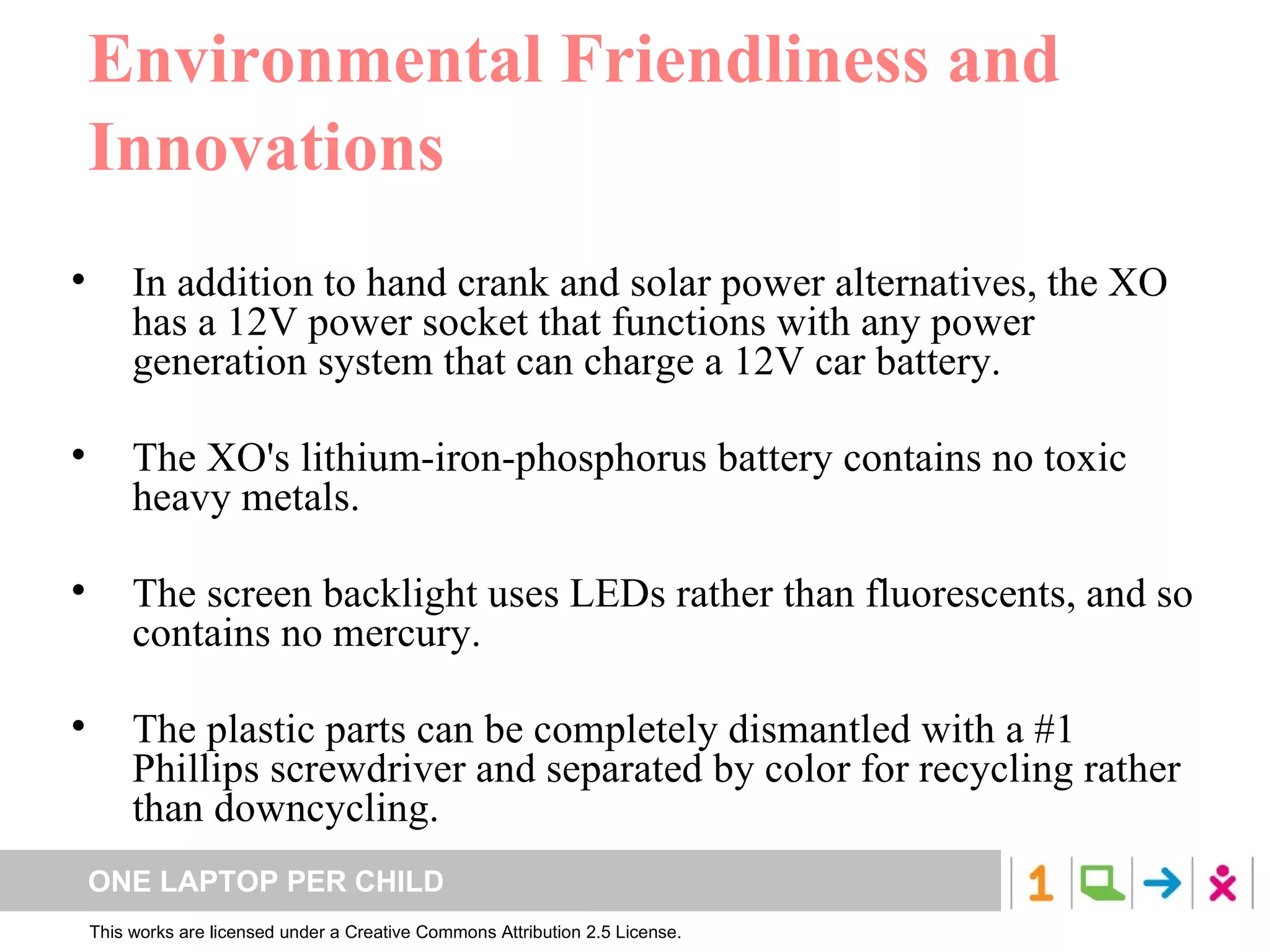 Environmental Friendliness and Innovations In addition to hand crank and solar power alternatives, the XO has a 12V power socket that functions with any power generation system that can charge a 12V car battery.  The XO's lithium-iron-phosphorus battery contains no toxic heavy metals.  The screen backlight uses LEDs rather than fluorescents, and so contains no mercury.  The plastic parts can be completely dismantled with a #1 Phillips screwdriver and separated by color for recycling rather than downcycling.  