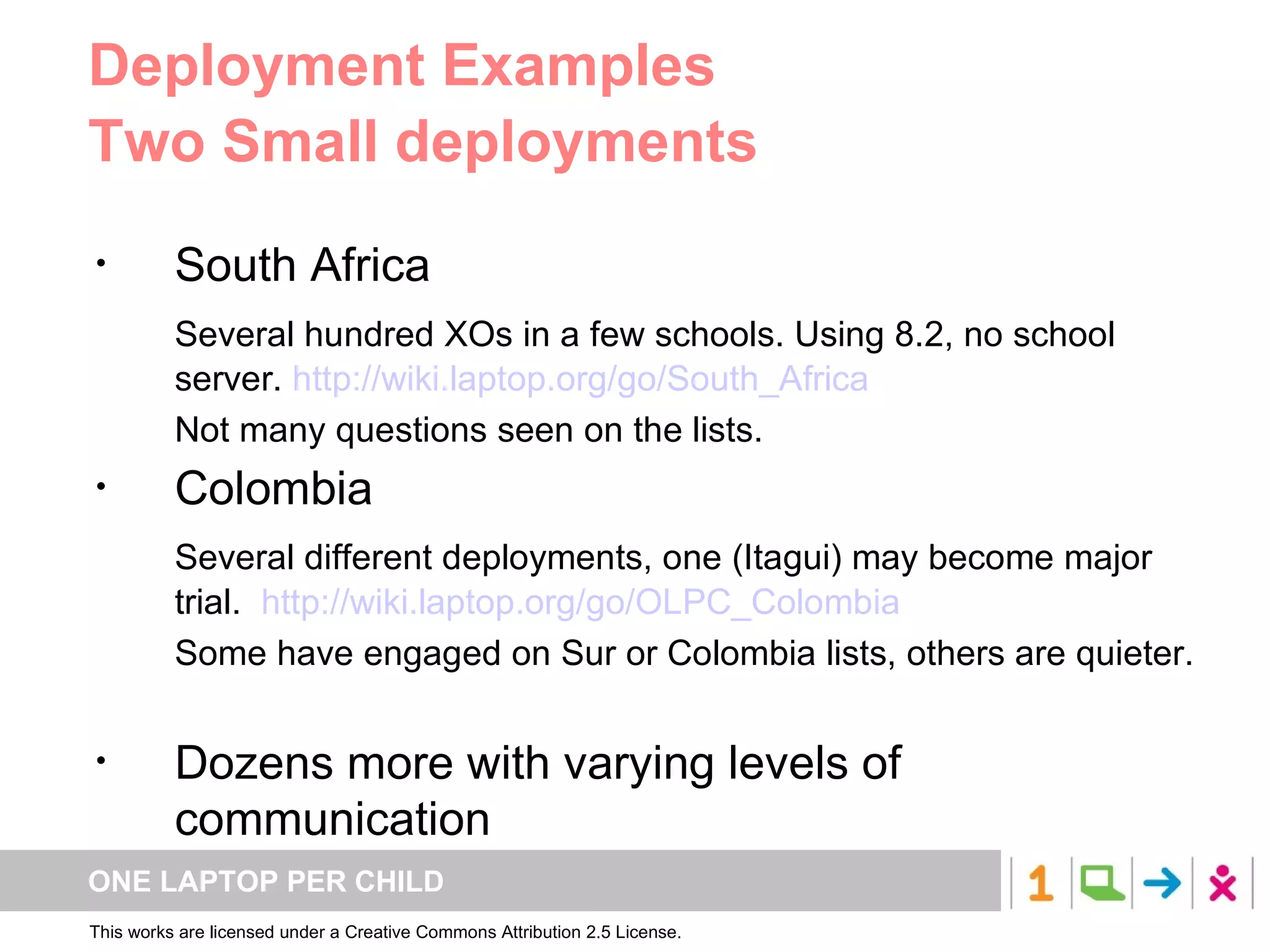 Deployment Examples Two Small deployments South Africa Several hundred XOs in a few schools. Using 8.2, no school server.  http://wiki.laptop.org/go/South_Africa Not many questions seen on the lists. Colombia Several different deployments, one (Itagui) may become major trial.  http://wiki.laptop.org/go/OLPC_Colombia Some have engaged on Sur or Colombia lists, others are quieter. Dozens more with varying levels of communication 