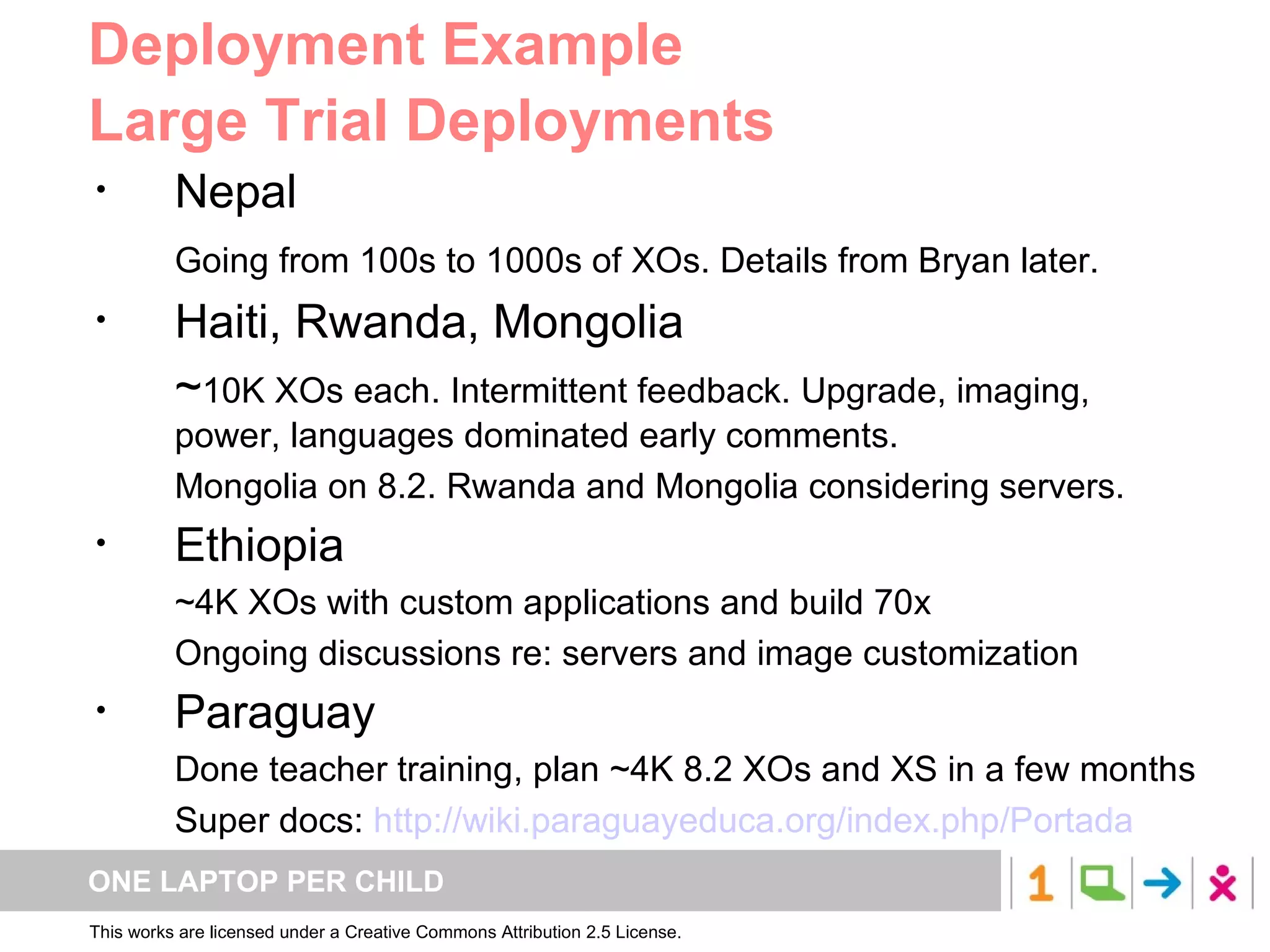 Deployment Example Large Trial Deployments Nepal Going from 100s to 1000s of XOs. Details from Bryan later. Haiti, Rwanda, Mongolia ~ 10K XOs each. Intermittent feedback. Upgrade, imaging, power, languages dominated early comments. Mongolia on 8.2. Rwanda and Mongolia considering servers. Ethiopia ~4K XOs with custom applications and build 70x Ongoing discussions re: servers and image customization Paraguay Done teacher training, plan ~4K 8.2 XOs and XS in a few months Super docs:  http://wiki.paraguayeduca.org/index.php/Portada 