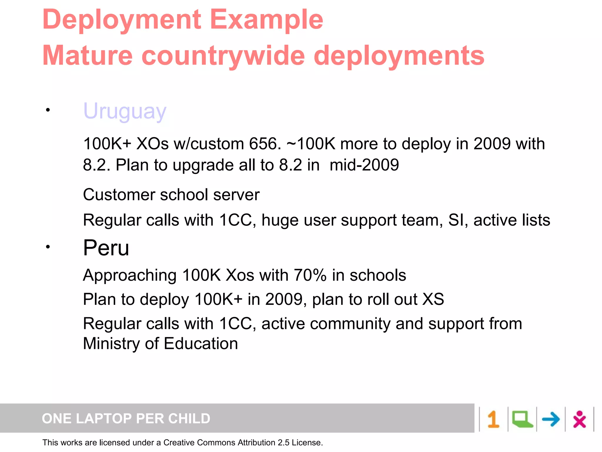 Deployment Example Mature countrywide deployments Uruguay 100K+ XOs w/custom 656. ~100K more to deploy in 2009 with 8.2. Plan to upgrade all to 8.2 in  mid-2009 Customer school server Regular calls with 1CC, huge user support team, SI, active lists Peru Approaching 100K Xos with 70% in schools Plan to deploy 100K+ in 2009, plan to roll out XS Regular calls with 1CC, active community and support from Ministry of Education 