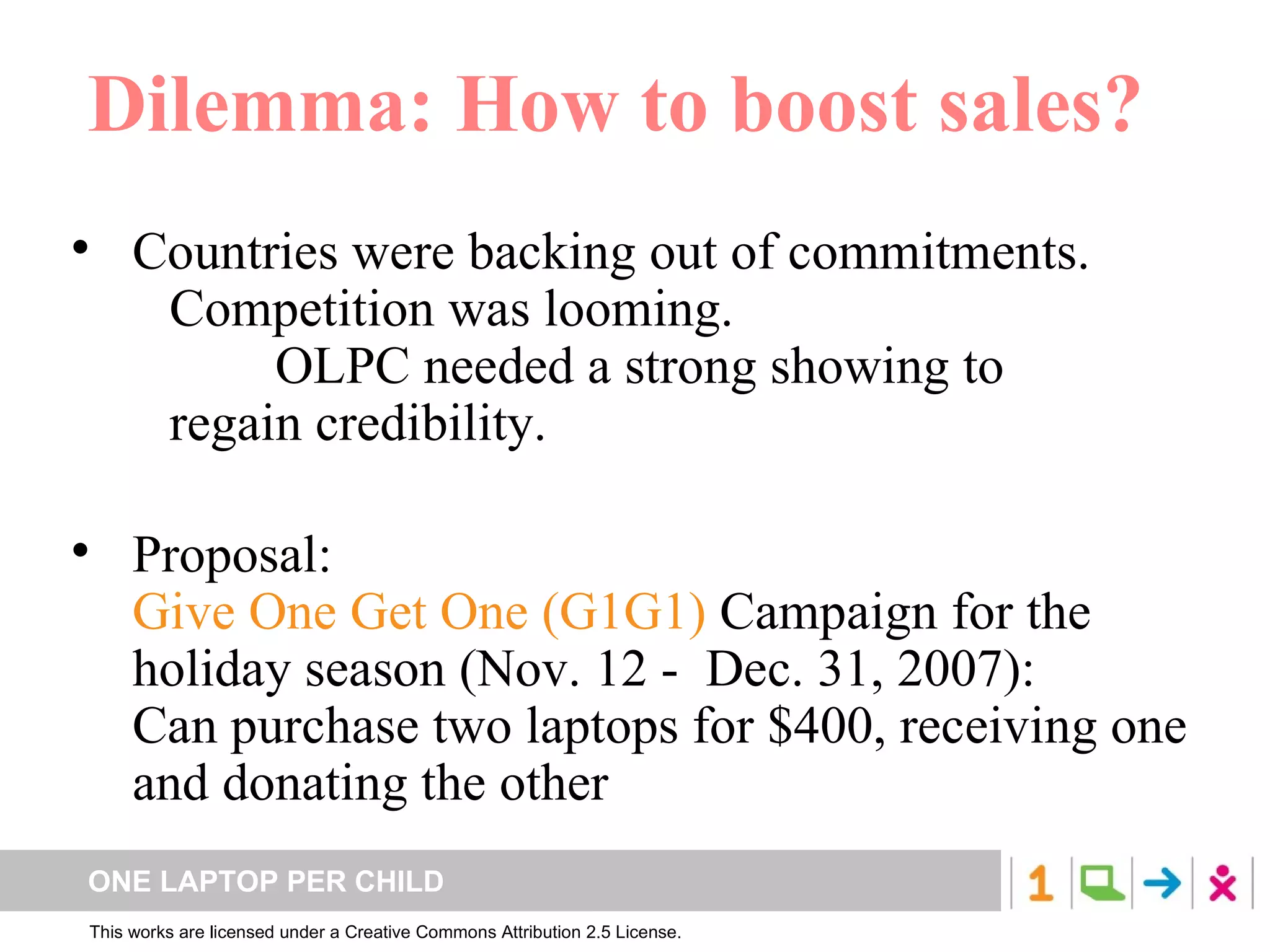 Dilemma: How to boost sales? Countries were backing out of commitments. Competition was looming. OLPC needed a strong showing to  regain credibility. Proposal:  Give One Get One   (G1G1)  Campaign for the holiday season (Nov. 12 -  Dec. 31, 2007):  Can purchase two laptops for $400, receiving one and donating the other 