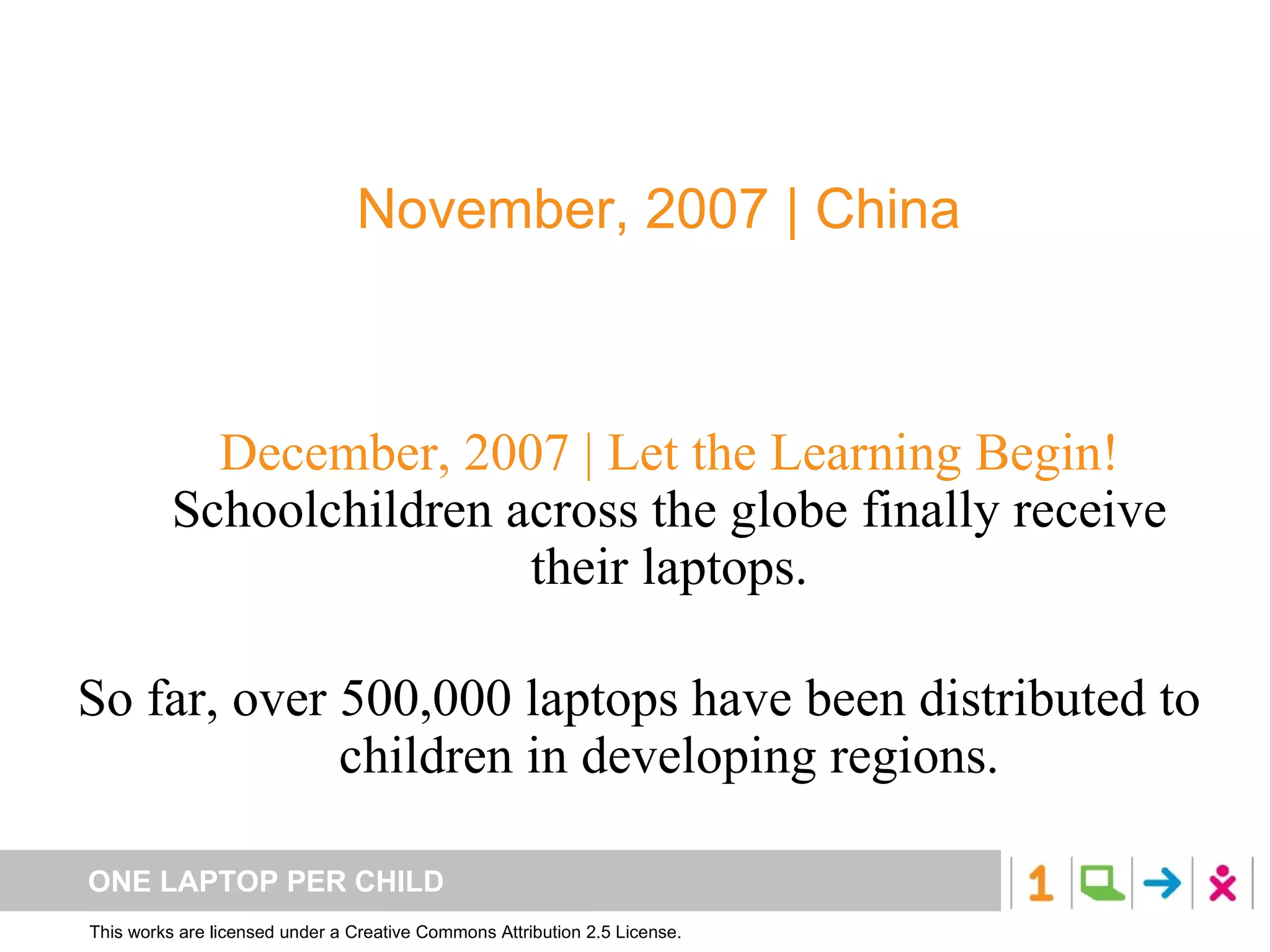 December, 2007 | Let the Learning Begin! Schoolchildren across the globe finally receive their laptops. So far, over 500,000 laptops have been distributed to children in developing regions. November, 2007 | China Mass production of XOs begins… 