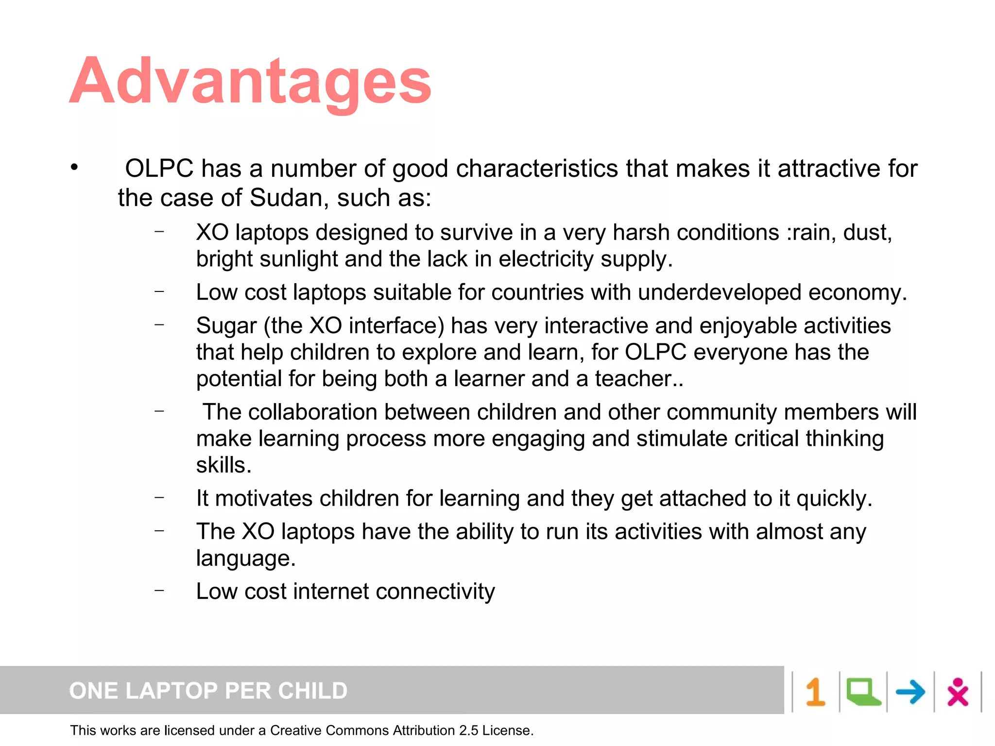 Advantages OLPC has a number of good characteristics that makes it attractive for the case of Sudan, such as: XO laptops designed to survive in a very harsh conditions :rain, dust, bright sunlight and the lack in electricity supply.   Low cost laptops suitable for countries with underdeveloped economy.  Sugar (the XO interface) has very interactive and enjoyable activities that help children to explore and learn, for OLPC everyone has the potential for being both a learner and a teacher.. The collaboration between children and other community members will make learning process more engaging and stimulate critical thinking skills. It motivates children for learning and they get attached to it quickly. The XO laptops have the ability to run its activities with almost any language. Low cost internet connectivity  