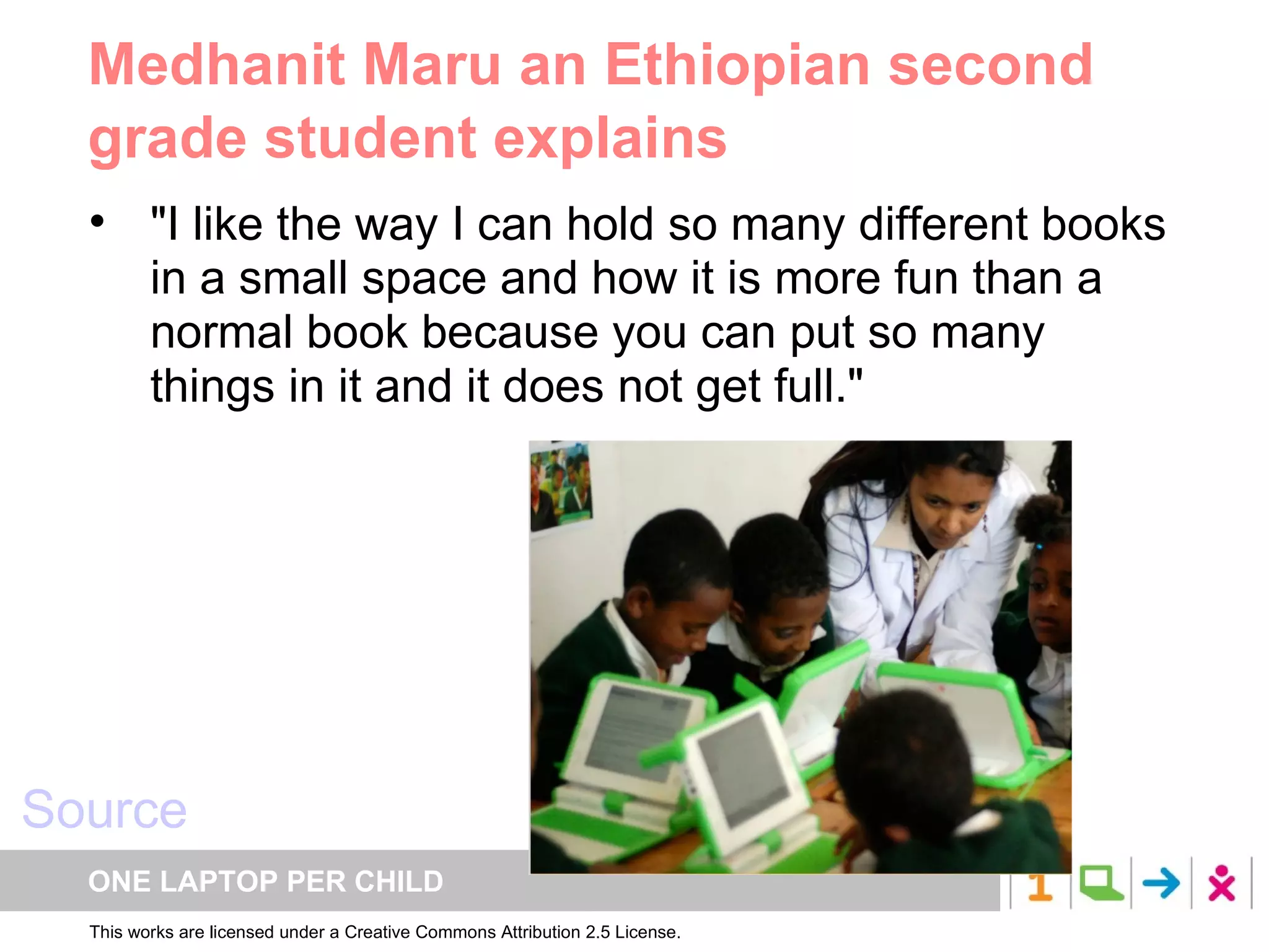 Medhanit Maru an Ethiopian second grade student explains "I like the way I can hold so many different books in a small space and how it is more fun than a normal book because you can put so many things in it and it does not get full."  Source 
