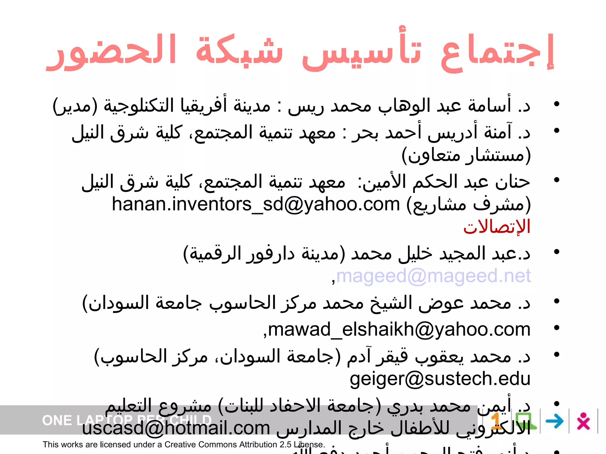 إجتماع تأسيس شبكة الحضور د .  أسامة عبد الوهاب محمد ريس  :  مدينة أفريقيا التكنلوجية  ( مدير ) د .  آمنة أدريس أحمد بحر  :  معهد تنمية المجتمع، كلية شرق النيل  ( مستشار متعاون ) حنان عبد الحكم الأمين :  معهد تنمية المجتمع، كلية شرق النيل  ( مشرف مشاريع )  [email_address] الإتصالات د . عبد المجيد خليل محمد  ( مدينة دارفور الرقمية )  [email_address] , د .  محمد عوض الشيخ محمد مركز الحاسوب جامعة السودان ) mawad_elshaikh@yahoo.com,   د .  محمد يعقوب قيقر آدم  ( جامعة السودان، مركز الحاسوب )  geiger@sustech.edu  د .  أيمن محمد بدري  ( جامعة الاحفاد للبنات )  مشروع التعليم الالكتروني للأطفال خارج المدارس  [email_address] د . أنور فتح الرحمن أحمد دفع الله  