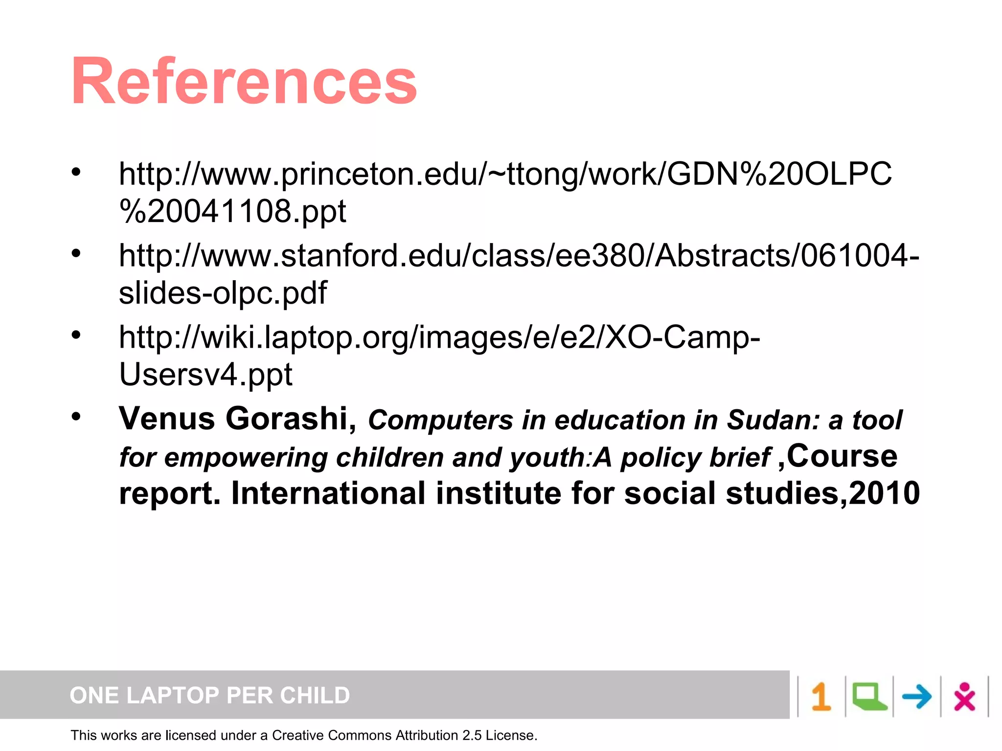 References  http://www.princeton.edu/~ttong/work/GDN%20OLPC%20041108.ppt http://www.stanford.edu/class/ee380/Abstracts/061004-slides-olpc.pdf http://wiki.laptop.org/images/e/e2/XO-Camp-Usersv4.ppt Venus Gorashi,  Computers in education in Sudan: a tool for empowering children and youth : A policy brief  ,Course report. International institute for social studies,2010 