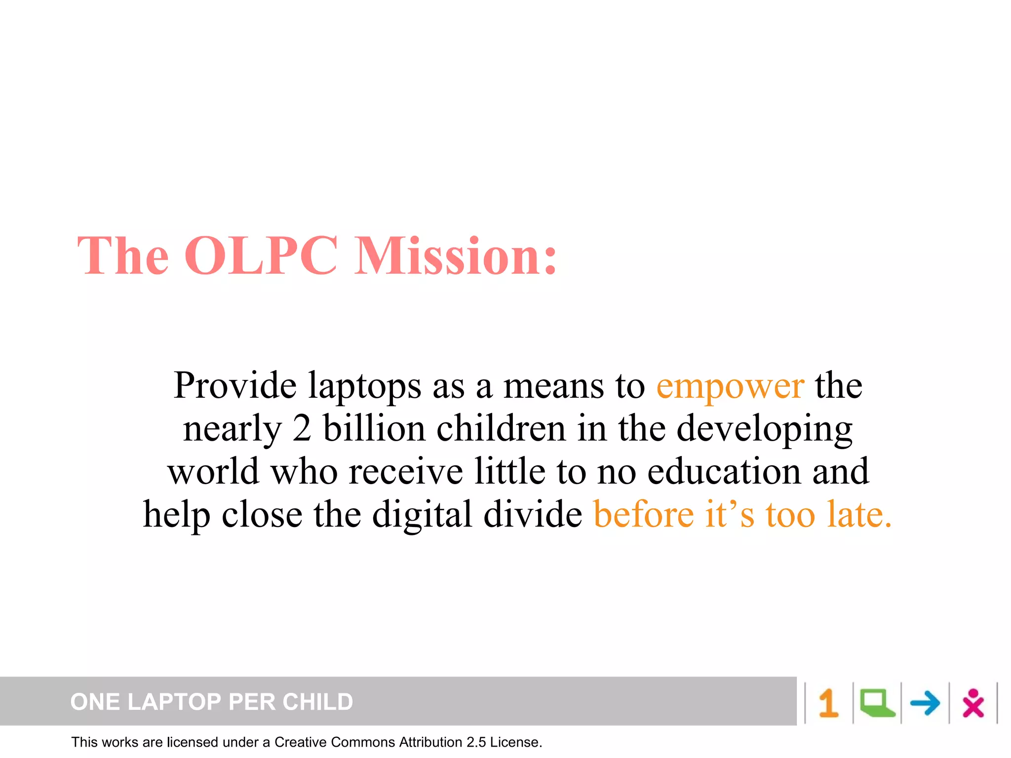 The OLPC Mission: Provide laptops as a means to  empower  the nearly 2 billion children in the developing world who receive little to no education and help close the digital divide  before it’s too late. 