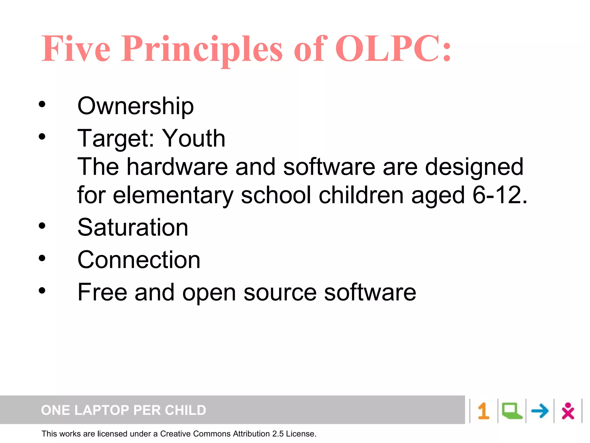 Five Principles of OLPC: Ownership  Target: Youth The hardware and software are designed for elementary school children aged 6-12.  Saturation  Connection  Free and open source software 