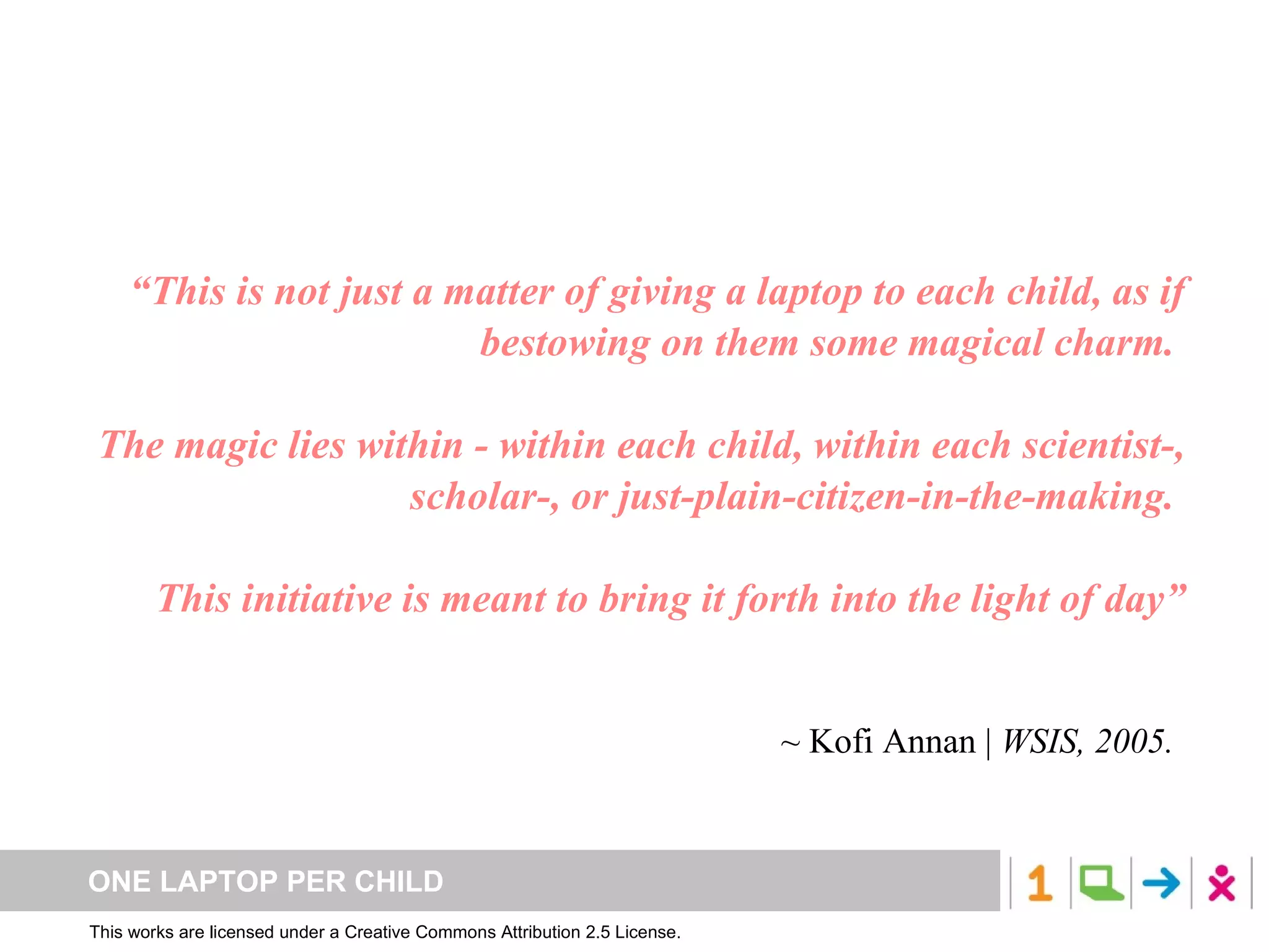“ This is not just a matter of giving a laptop to each child, as if bestowing on them some magical charm.  The magic lies within - within each child, within each scientist-, scholar-, or just-plain-citizen-in-the-making.  This initiative is meant to bring it forth into the light of day” ~  Kofi Annan |  WSIS, 2005. 