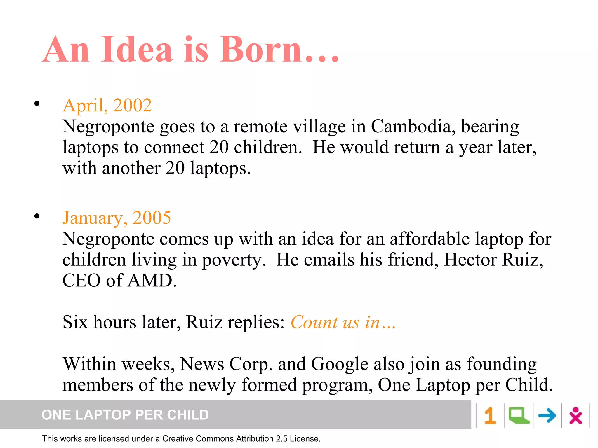 An Idea is Born… April, 2002 Negroponte goes to a remote village in Cambodia, bearing laptops to connect 20 children.  He would return a year later, with another 20 laptops. January, 2005 Negroponte comes up with an idea for an affordable laptop for children living in poverty.  He emails his friend, Hector Ruiz, CEO of AMD.  Six hours later, Ruiz replies:  Count us in… Within weeks, News Corp. and Google also join as founding members of the newly formed program, One Laptop per Child. 