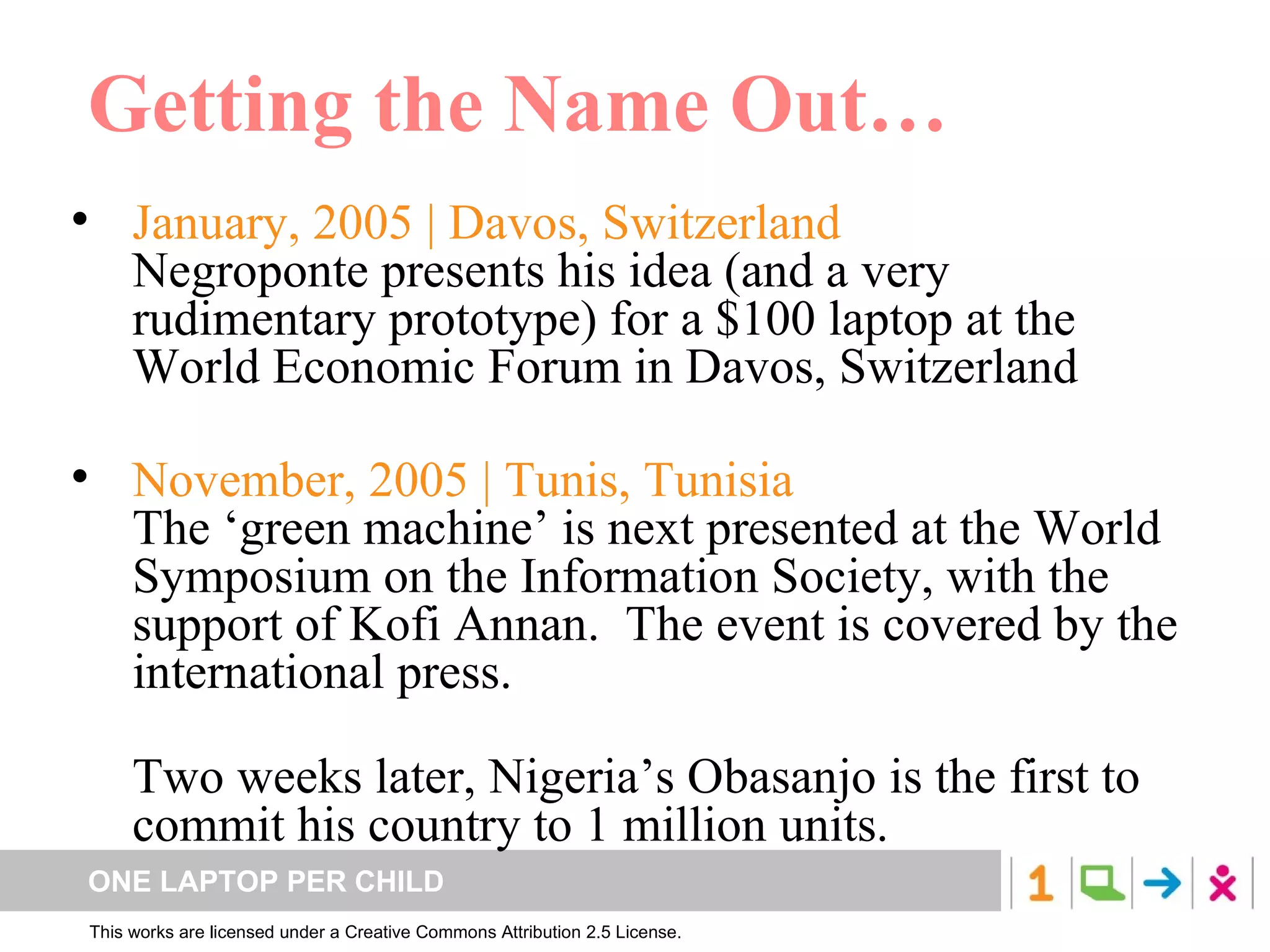 Getting the Name Out… January, 2005 | Davos, Switzerland Negroponte presents his idea (and a very rudimentary prototype) for a $100 laptop at the World Economic Forum in Davos, Switzerland November, 2005 | Tunis, Tunisia  The  ‘green machine’  is next presented at the World Symposium on the Information Society, with the support of Kofi Annan.  The event is covered by the international press. Two weeks later, Nigeria’s Obasanjo is the first to commit his country to 1 million units. 