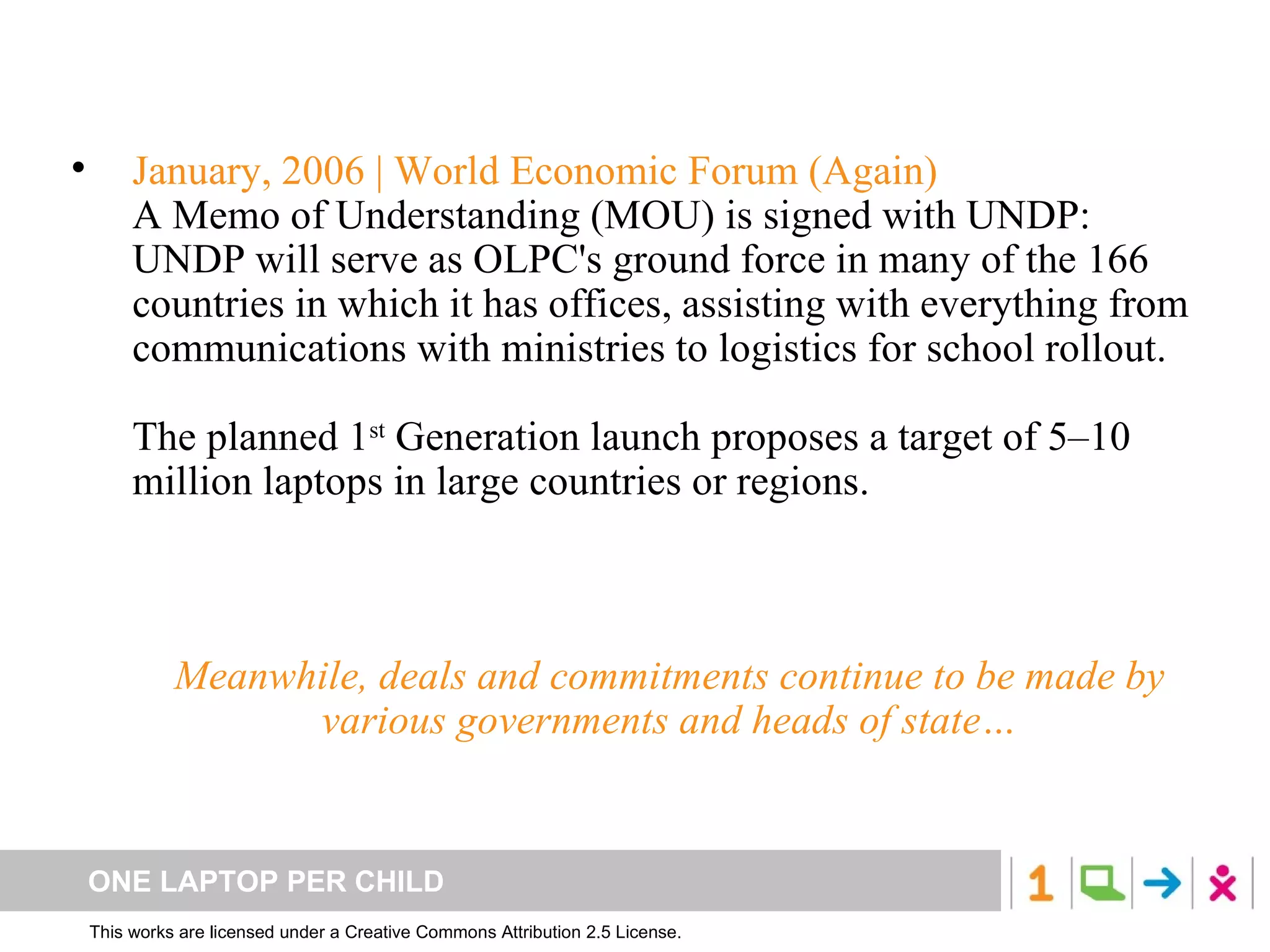 January, 2006 | World Economic Forum (Again) A Memo of Understanding (MOU) is signed with UNDP: UNDP will serve as OLPC's ground force in many of the 166 countries in which it has offices, assisting with everything from communications with ministries to logistics for school rollout. The planned 1 st  Generation launch proposes a target of 5–10 million laptops in large countries or regions.  Meanwhile, deals and commitments continue to be made by various governments and heads of state… 