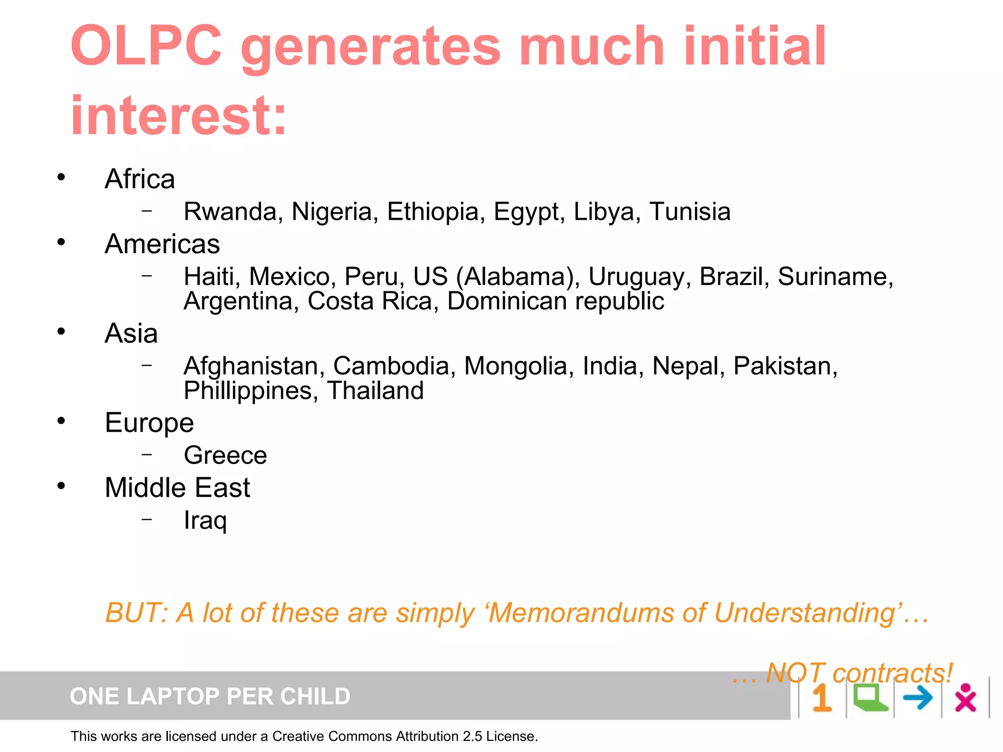 Africa Rwanda, Nigeria, Ethiopia, Egypt, Libya, Tunisia Americas Haiti, Mexico, Peru, US (Alabama), Uruguay, Brazil, Suriname, Argentina, Costa Rica, Dominican republic Asia Afghanistan, Cambodia, Mongolia, India, Nepal, Pakistan, Phillippines, Thailand Europe Greece Middle East Iraq BUT: A lot of these are simply ‘Memorandums of Understanding’… …  NOT contracts! OLPC generates much initial interest: 