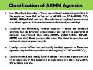 Classification of ARMM Agencies
1. Non-Devolved Agencies – These are national agencies operating in
the region or have field office in the ARMM, i.e. COA-ARMM, CSC-
ARMM, NSO-ARMM and etc. The relation of regional government
over these agencies is limited to coordination and partnership.
2. Devolved but Nationally Funded agencies – These are devolved
agencies but its financial requirements are subject to approval of
national government (i.e. DILG-ARMM, DENR-ARMM, DPWH-
ARMM and etc.) These are agencies under the direct supervision and
control of regional government.
3. Locally created offices but nationally funded agencies – These are
agencies required for operation of the region (i.e. ORT and RPDO).
4. Locally created and locally funded offices – these are agencies found
to be necessary in the operation of autonomy (i.e. BCH, CDO/BYA,
BWC, RRUC and etc.
 