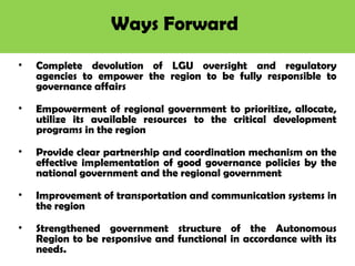 Ways Forward
• Complete devolution of LGU oversight and regulatory
agencies to empower the region to be fully responsible to
governance affairs
• Empowerment of regional government to prioritize, allocate,
utilize its available resources to the critical development
programs in the region
• Provide clear partnership and coordination mechanism on the
effective implementation of good governance policies by the
national government and the regional government
• Improvement of transportation and communication systems in
the region
• Strengthened government structure of the Autonomous
Region to be responsive and functional in accordance with its
needs.
 