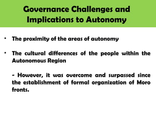 Governance Challenges and
Implications to Autonomy
• The proximity of the areas of autonomy
• The cultural differences of the people within the
Autonomous Region
- However, it was overcome and surpassed since
the establishment of formal organization of Moro
fronts.
 