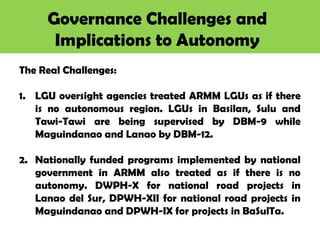 Governance Challenges and
Implications to Autonomy
The Real Challenges:
1. LGU oversight agencies treated ARMM LGUs as if there
is no autonomous region. LGUs in Basilan, Sulu and
Tawi-Tawi are being supervised by DBM-9 while
Maguindanao and Lanao by DBM-12.
2. Nationally funded programs implemented by national
government in ARMM also treated as if there is no
autonomy. DWPH-X for national road projects in
Lanao del Sur, DPWH-XII for national road projects in
Maguindanao and DPWH-IX for projects in BaSulTa.
 