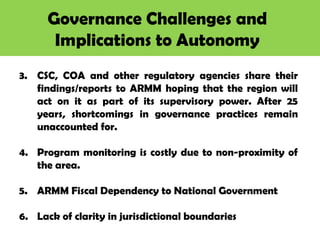 Governance Challenges and
Implications to Autonomy
3. CSC, COA and other regulatory agencies share their
findings/reports to ARMM hoping that the region will
act on it as part of its supervisory power. After 25
years, shortcomings in governance practices remain
unaccounted for.
4. Program monitoring is costly due to non-proximity of
the area.
5. ARMM Fiscal Dependency to National Government
6. Lack of clarity in jurisdictional boundaries
 