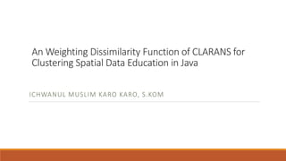 An Weighting Dissimilarity Function of CLARANS for
Clustering Spatial Data Education in Java
ICHWANUL MUSLIM KARO KARO, S.KOM
 