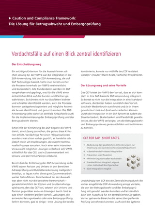 Der Entscheidungsweg
Ein wichtiges Kriterium für die Auswahl einer sol-
chen Lösung bei der VWFS war die Integration in die
ZGP-Anwendung. Mit der ZGP-Anwendung, die auf
SAP Technologie basiert, hatte man bereits vorher
die Prozesse innerhalb der VWFS vereinheitlicht
und konsolidiert. Alle Kundendaten werden im ZGP
vorgehalten und gepflegt, was für die VWFS einen
einheitlichen Blick auf die Kunden und Partner ge-
währleistet. So können nicht nur Dubletten leichter
und schneller identifiziert werden, auch die Prozesse
konnten weitgehend optimiert und mögliche Potenti-
ale besser identifiziert und genutzt werden. Die ZGP-
Anwendung sollte daher als zentrale Anlaufstelle auch
für die Implementierung der Embargoprüfung und der
Betrugsabwehr dienen.
Schon mit der Einführung des ZGP begann die VWFS
damit, eine Lösung zu suchen, die genau diese Krite-
rien erfüllt. Verdächtige Personen / Organisationen
wurden zwar schon vorher geprüft, es handelte sich
jedoch meist um Insellösungen, die zudem hochma-
nuelle Prozesse vorsahen. Nach einer sehr intensiven
Vorauswahl möglicher Lösungen entschied sich VWFS
schließlich für das CCF, das in Zusammenarbeit mit
Uniserv und der Firma Paricon entstand.
Bereits bei der Einführung der ZGP-Anwendung in der
VWFS waren Paricon und Uniserv in den Bereichen
Adressprüfung und Dublettenerkennung maßgeblich
beteiligt, so lag es nahe, diese gute Zusammenarbeit
weiter fortzuführen. Entscheidend bei der Auswahl
war aber nicht nur die bewährte Partnerschaft –
gerade hinsichtlich der Kosten und des Gestaltungs-
spielraums, den das CCF bot, setzten sich Uniserv und
Paricon gegenüber anderen Lösungen durch. Und es
gab einen weiteren großen Vorteil: „Lösungen, die
entweder Betrugsabwehr oder eine Embargoprüfung
liefern konnten, gab es einige – eine Lösung die beides
kombinierte, konnte nur mithilfe des CCF realisiert
werden“ erläutert Harm Kratz, fachlicher Projektleiter.
Der Lösungsweg und seine Vorteile
Das CCF bietet der VWFS den Vorteil, dass es sich kom-
plett in ihre SAP-basierte ZGP-Anwendung integriert.
So bietet es nicht nur die Integration in eine Standard-
software, die Nutzer haben zusätzlich den Vorteil,
dass kein Medienbruch stattfindet und sie in ihrem
gewohnten Look-and-Feel weiterarbeiten können.
Durch die Integration in ein SAP-System ist zudem die
Erweiterbarkeit, Skalierbarkeit und Flexibilität gewähr-
leistet, die die VWFS verlangte, um die Betrugsabwehr-
und Embargoprozesse genau abbilden und optimieren
zu können.
Unabhängig vom CCF bot die Zentralisierung durch die
vorher eingeführte ZGP-Anwendung einige Vorteile,
die von der Betrugsabwehr und der Embargoprü-
fung mit genutzt werden konnten und letztendlich
auch den Ausschlag für ein zentralisiertes CCF gaben.
Vorher getrennte Bereiche die keine übergreifende
Prüfung vornehmen konnten, auch weil die Systeme
 Caution and Compliance Framework:
Die Lösung für Betrugsabwehr und Embargoprüfung
Verdachtsfälle auf einen Blick zentral identifizieren
	 Abdeckung der gesetzlichen Anforderungen zur
Erkennung von sanktionierten Geschäftspartnern
	 In bestehende Prozesse integrierbar
	 Prävention statt Reaktion
	 Minimierung manueller Nacharbeit
	 Standardlisten integriert, eigene
Listen individuell konfigurierbar
	 SOA-Integration möglich
CCF for SAP. Short facts.
 