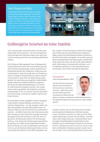 nicht untereinander verbunden waren, konnten jetzt
miteinander kommunizieren – wer als Leasingnehmer
schon betrügerische Absichten hegte, kann jetzt auch
in der Finanzierung schnell und zuverlässig identifiziert
werden.
Die Prüfung auf Betrugsabwehr bzw. Embargoverlet-
zung ist daher jetzt nicht mehr vom Produkt (Leasing
oder Finanzierung) abhängig, sondern geschieht auf
Kundenbasis bereits bei Anlage bzw. Änderung eines
Kundenstamms. Fragt ein Kunde dann ein Produkt an,
wird ein möglicher Verdachtsfall vom System erkannt
und zunächst in einen Pool zur Überprüfung weiter-
geleitet. Zur Identifizierung möglicher Verdachtsfälle
werden dabei verschiedene Vergleiche eingesetzt,
bei denen die Datenqualitätslösungen von Uniserv
ihr volles Potential ausspielen konnten. Hier wurde
intensiv daran gearbeitet, die Vergleiche und deren
Ausprägungen so fein zu justieren, dass der Grundsatz
„so viel wie nötig, so wenig wie möglich“ optimal zum
Einsatz kommt.
Auf diese Weise landen tagtäglich mehrere Vorgänge
in den beiden Cockpits Embargo und Caution zur
weiteren Überprüfung – nur die wenigsten stellen sich
aber schlussendlich als echter Betrugsfall heraus. Im
Falle der VWFS war das CCF dennoch eine lohnende In-
vestition – schließlich hat sich bei der Finanzierung oder
dem Leasing von Autos bereits bei wenigen erkannten
Betrugsversuchen die Investition in das CCF mehr als
gerechnet. Ähnliches gilt natürlich für die Embargo-
prüfung – hier drohen bei Verletzung der gesetzlichen
Vorschriften der VWFS schnell empfindliche Strafen.
Bei der Prüfung von neuen Kundendaten setzt das CCF
nicht nur auf die Batchverarbeitung der Daten, die ma-
schinell über die Händler an die VWFS übergeben wer-
den, sondern wird online bereits während der Anlage
oder Änderung eines Geschäftspartners eingesetzt.
Dabei werden die Geschäftspartnerdaten zunächst an
die CCF-Prüfroutinen übergeben, die auf Basis verschie-
dener Suchalgorithmen die Daten gegen vordefinierte
Listen oder auch Listen, die der Kunde selbst definiert,
prüft. Sollte dabei ein Verdachtsfall auftreten, wird
ein Workflow gestartet, in dem Spezialistenteams
entscheiden, wie mit dem betroffenen Datensatz
verfahren werden soll. Im Anschluss können weitere
kundenspezifische Maßnahmen definiert werden.
Uniserv und Paricon konnten vor allem mit Ihrer Philo-
sophie überzeugen, die man mit dem Motto: „Konfigu-
ration statt Programmierung“ zusammenfassen kann.
So ergibt sich größtmögliche Flexibilität bei hoher
Stabilität und vor allem Release-Sicherheit. Die Firmen
Uniserv und Paricon konnten so nicht nur mit ihren sta-
bilen und flexiblen Produkten punkten sondern konn-
ten vor allem rund um die Projekteinführung mit einer
Für die VW Financial Services war es wichtig,
eine Lösung für Betrugsabwehr und Embar-
goprüfung zu finden, die sich nahtlos in den
internen Prozess einbindet. „Die Lösung von
uniserv und Paricon war die einzige auf dem
Markt, die sich einerseits komplett in unser
SAP System integrieren ließ und andererseits
beide Szenarien, Betrugsabwehr und Embargo-
prüfung, mit einer Lösung abdeckt“ erläutert
Jochen Mersmann, technischer Projektleiter.
Den Prozess im Blick
Größtmögliche Sicherheit bei hoher Stabilität
Thomas Damm
Leiter Betrugsprophylaxe, VWFS
„Für die technische Umsetzung
des CCF konnte die VWFS auf
die Firmen Paricon und Uniserv
vertrauen – beide hatten schon
bei der Einführung des ZGP
ihre Expertise im Bereich des Ab-
gleichs von Namen und Adressen im SAP-Umfeld bewiesen.
Die eigentliche Implementierung wurde dem engen Zeitplan
gerecht.“
 