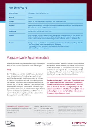 SAP, SAP NetWeaver, mySAP Business Suite, mySAP CRM,
SAP R/3, mySAP ERP sowie ABAP sind Warenzeichen oder
eingetragene Warenzeichen der SAP AG in Deutschland und
in anderen Ländern weltweit. Alle anderen verwendeten
Firmen- und Produkt-namen sind Handelsnamen und/oder
eingetragene Waren-zeichen der jeweiligen Unternehmen.
UNISERV SAP™ Competence Center
Uniserv GmbH Software for Data Quality
Rastatter Straße 13
75179 Pforzheim
Telefon: 	+ 49 (0)7231 936-0
Fax: 	 +49 (0)7231 936-2500
info@enterprise-dataquality.com
www.enterprise-dataquality.com
kompletten Abdeckung der Anforderungen sowohl von
Produkt- als auch von Know-How Seite überzeugen.
Fazit
Die VW FS konnte mit Hilfe des CCF neben der Einhal-
tung der gesetzlichen Anforderungen auch die tat-
sächlichen Betrugsfälle signifikant senken. So führten
oft bereits Kleinigkeiten, wie z.B. eine Handynummer,
die in einem vorherigen Betrugsfall bereits verwendet
worden war, zu Treffern die es der VWFS ermöglichten,
einen Geschäftsvorgang vor weiteren Entscheidungen
genauer zu untersuchen. In einem mehrstufigen Prozess
werden solche Verdachtsfälle herausgefiltert und es
werden Maßnahmen ergriffen, die den tatsächlichen
Betrug effektiv verhindern können.
Zusätzlich profitiert die VWFS von deutlich optimierten
Prozessen in diesem Bereich – dauerte es beispielsweise
vorher durchaus bis zu zwei Wochen, um bei Eingang
einer neuen Embargoliste den kompletten Kundenbe-
stand zu durchforsten, so ist dieser Prozess inzwischen
bereits nach wenigen Stunden abgeschlossen.
Das Beispiel der VWFS zeigt, dass Compliance mehr
ist, als nur gesetzlichen Vorschriften zu genügen.
Das Caution and Compliance Framework von Uni-
serv ist daher als flexible Lösung konzipiert, die
von einem einfachen „Blacklistmatching“ bis hin zu
mehrstufigen, in den SAP-Workflow integrierten
Prozessen alles abdecken kann.
Fact Sheet VW FS
Unternehmen
Branche
Projekt
Szenario
Umgebung
Lösung
Nutzen
Volkswagen Financial Services AG
Finance
Lösung für gleichzeitige Betrugsabwehr und Embargoprüfung
Die Anforderungen der Finanzsanktionslisten müssen eingehalten und Betrugsverdachts-
fälle sollen im Vorfeld ausgeschlossen werden.
SAP Zentrales Geschäftspartnersystem
Integration der Lösung in die Zentralen Geschäftspartneranwendung im SAP-System, um
die Erweiterbarkeit, Skalierbarkeit und Flexibilität zu gewährleisten. Entscheidungen
werden anhand der Kundenstammdaten getroffen und nicht mehr auf Produktbasis
Einzige Lösung am Markt, die sowohl Betrugsabwehr als auch Embargoprüfung abdeckt.
-	 Voll integrierbar in die internen Prozesse der VWFS
-	 Flexible und extrem detaillierte Konfiguration der Filterkriterien.
-	 Schnelles Return on Investment
Vertrauensvolle Zusammenarbeit
 