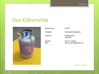 Das Kältemittel
22.03.2015
Aaron P. Gerber
2
Bezeichnung : R-407F
Hersteller : Honeywell Refrigerants
Lieferant : Prochimac SA
8630 Rüti
Kontakt : Aaron P. Gerber
Mail : aaron.p.gerber@gmail.com
 